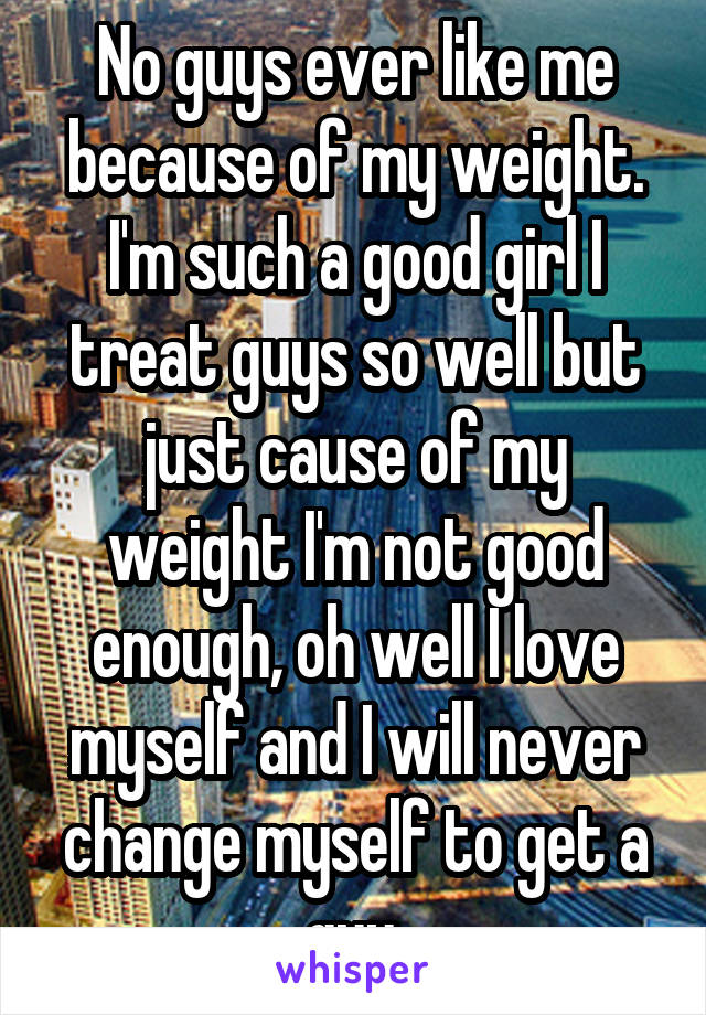 No guys ever like me because of my weight. I'm such a good girl I treat guys so well but just cause of my weight I'm not good enough, oh well I love myself and I will never change myself to get a guy.