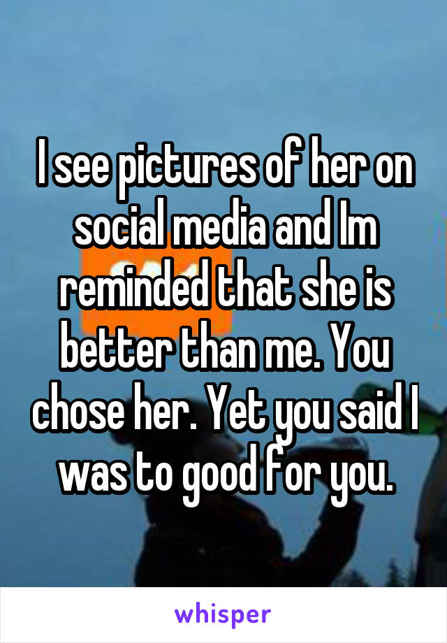 I see pictures of her on social media and Im reminded that she is better than me. You chose her. Yet you said I was to good for you.