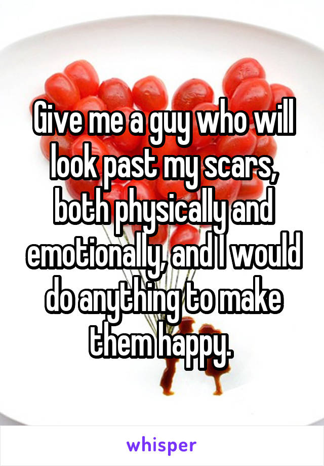 Give me a guy who will look past my scars, both physically and emotionally, and I would do anything to make them happy. 