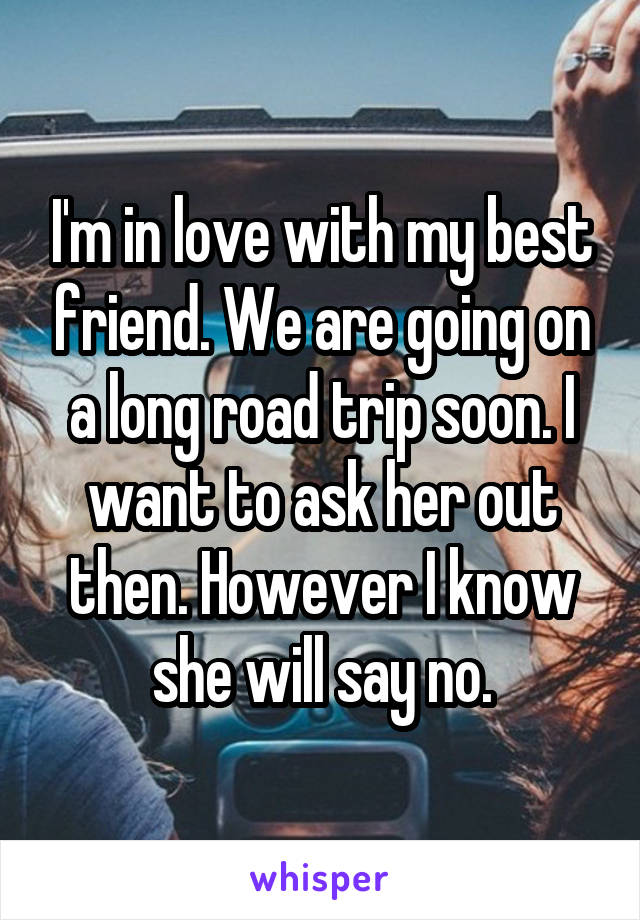 I'm in love with my best friend. We are going on a long road trip soon. I want to ask her out then. However I know she will say no.