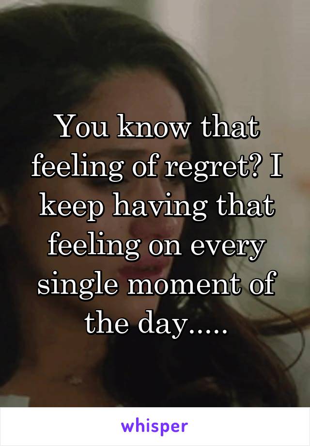 You know that feeling of regret? I keep having that feeling on every single moment of the day.....