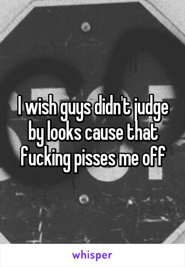 I wish guys didn't judge by looks cause that fucking pisses me off