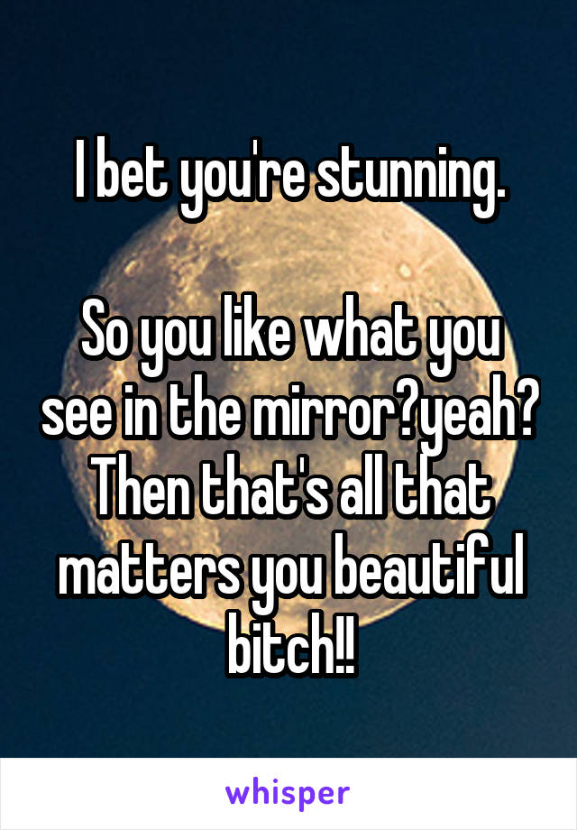 I bet you're stunning.

So you like what you see in the mirror?yeah? Then that's all that matters you beautiful bitch!!