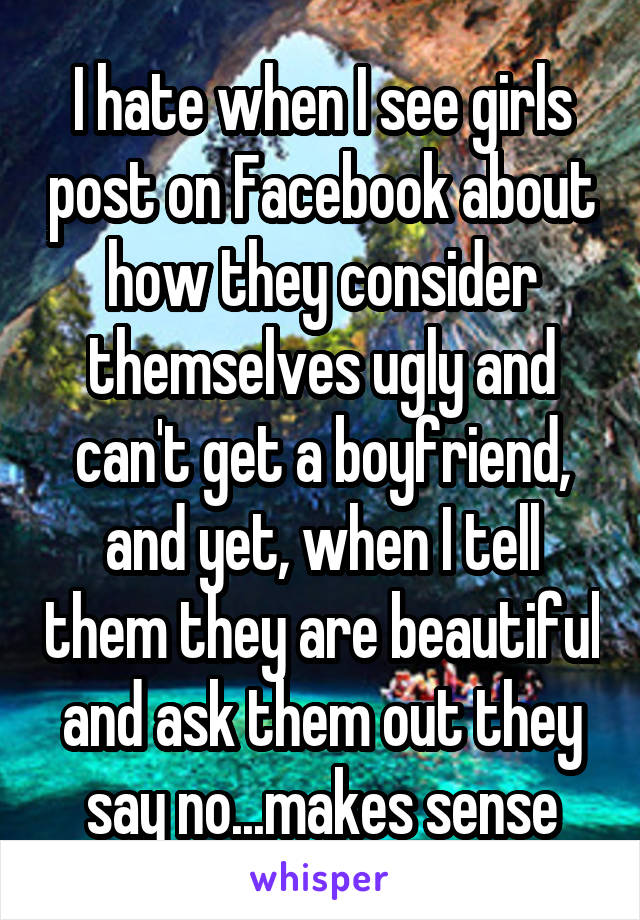 I hate when I see girls post on Facebook about how they consider themselves ugly and can't get a boyfriend, and yet, when I tell them they are beautiful and ask them out they say no...makes sense