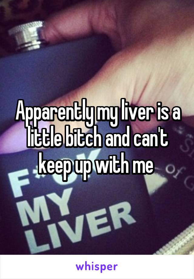 Apparently my liver is a little bitch and can't keep up with me 