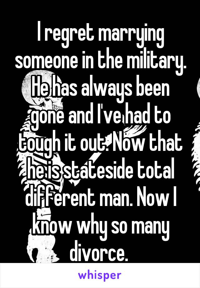 I regret marrying someone in the military. He has always been gone and I've had to tough it out. Now that he is stateside total different man. Now I know why so many divorce. 