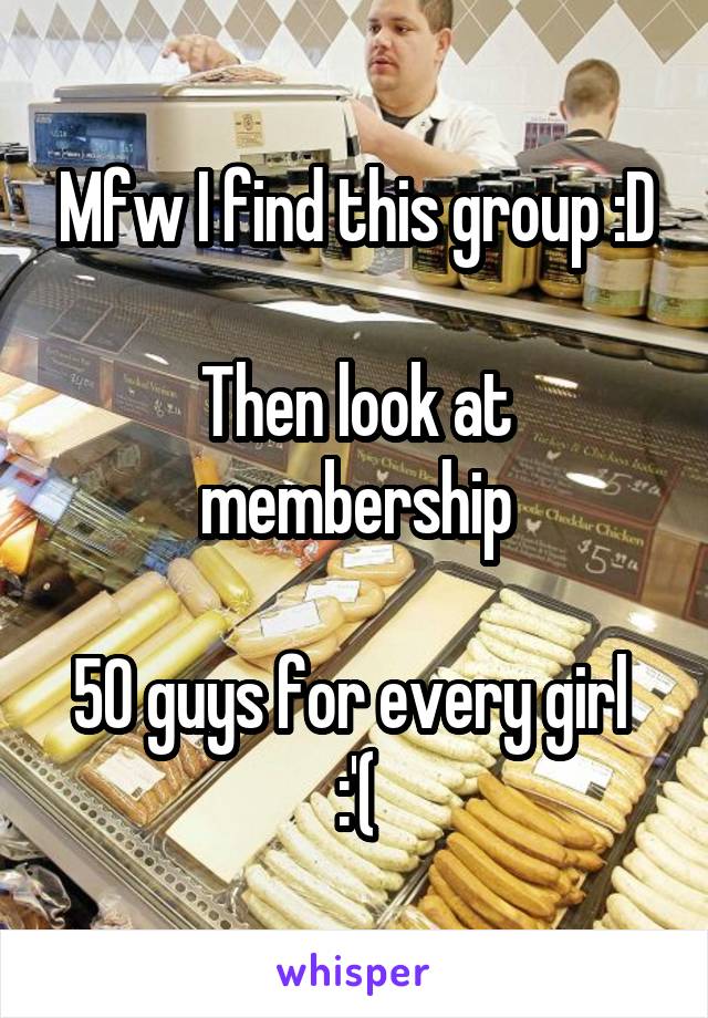 Mfw I find this group :D

Then look at membership

50 guys for every girl 
:'(