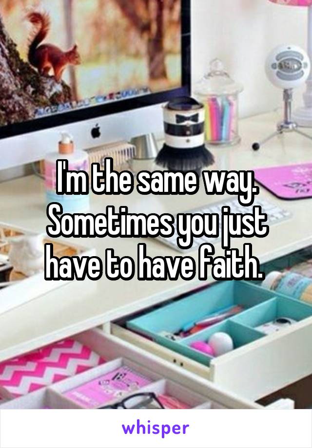 I'm the same way. Sometimes you just have to have faith. 