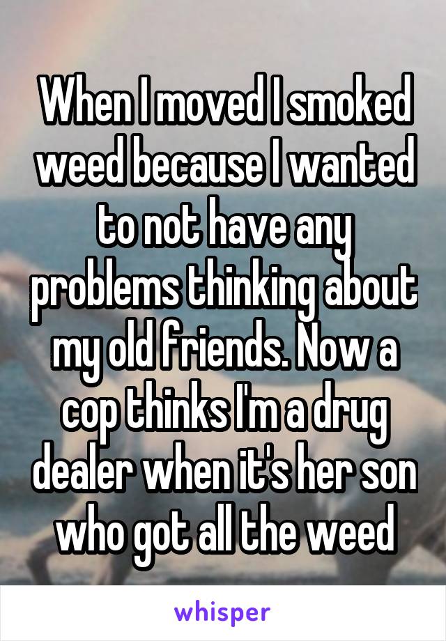 When I moved I smoked weed because I wanted to not have any problems thinking about my old friends. Now a cop thinks I'm a drug dealer when it's her son who got all the weed