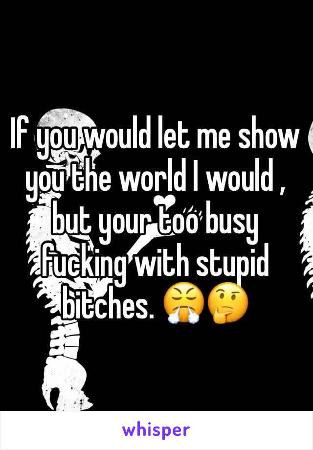 If you would let me show you the world I would , but your too busy fucking with stupid bitches. 😤🤔