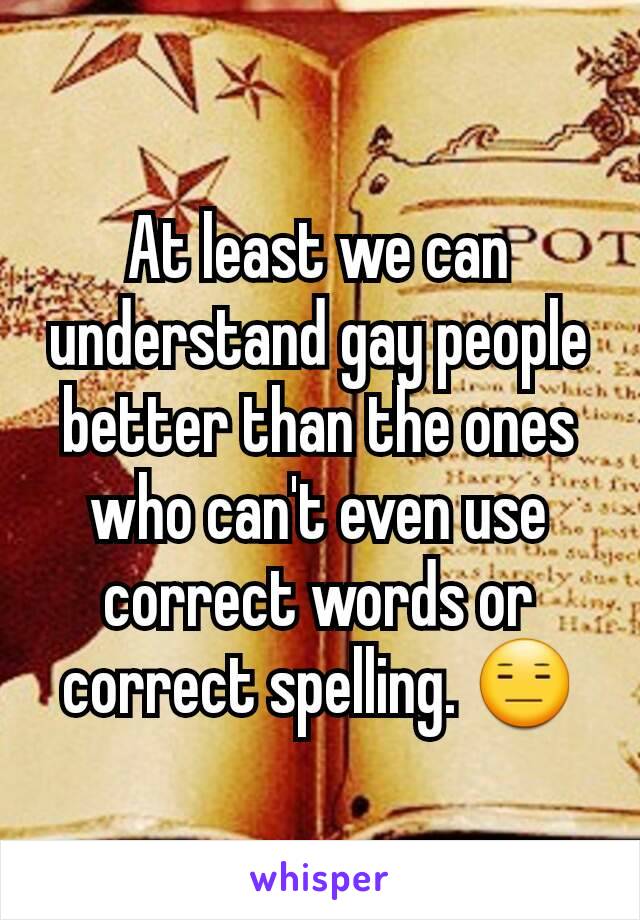 At least we can understand gay people better than the ones who can't even use correct words or correct spelling. 😑