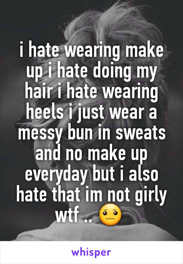 i hate wearing make up i hate doing my hair i hate wearing heels i just wear a messy bun in sweats and no make up everyday but i also hate that im not girly wtf .. 😐 