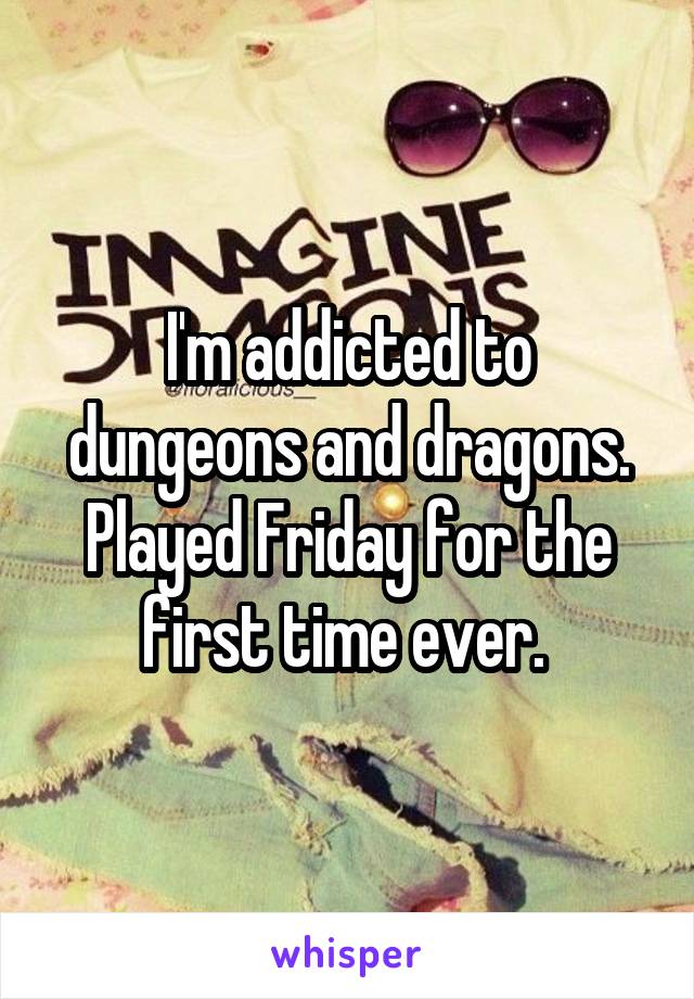 I'm addicted to dungeons and dragons. Played Friday for the first time ever. 