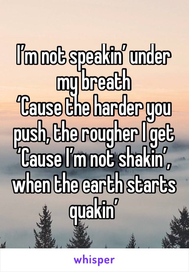 I’m not speakin’ under my breath
‘Cause the harder you push, the rougher I get
‘Cause I’m not shakin’, when the earth starts quakin’