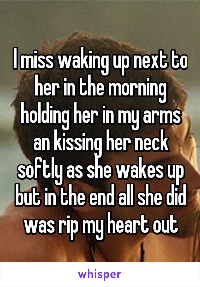 I miss waking up next to her in the morning holding her in my arms an kissing her neck softly as she wakes up but in the end all she did was rip my heart out