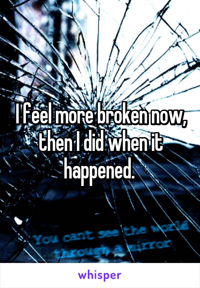 I feel more broken now, then I did when it happened. 