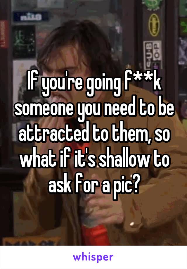 If you're going f**k someone you need to be attracted to them, so what if it's shallow to ask for a pic?