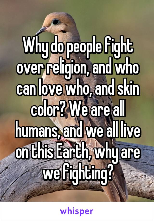 Why do people fight over religion, and who can love who, and skin color? We are all humans, and we all live on this Earth, why are we fighting?