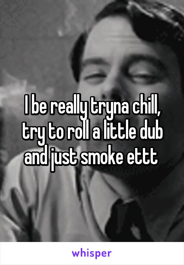 I be really tryna chill, try to roll a little dub and just smoke ettt 