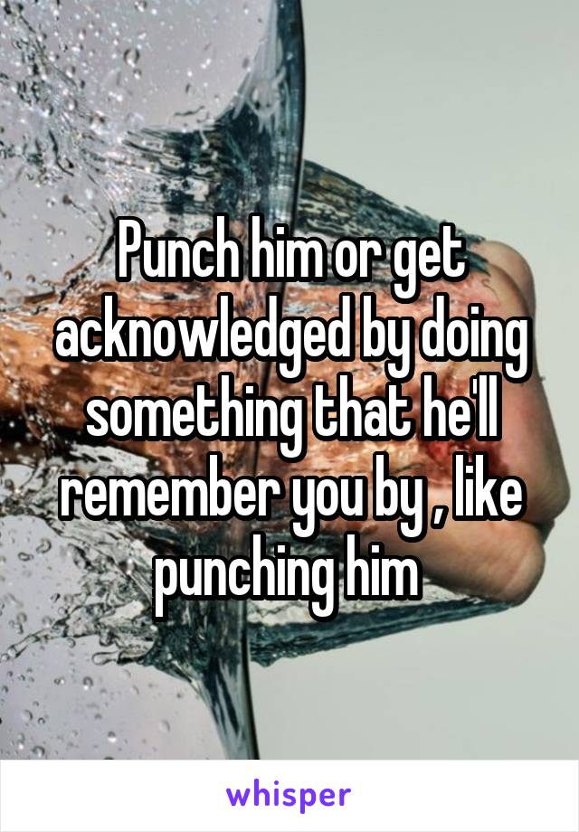 Punch him or get acknowledged by doing something that he'll remember you by , like punching him 