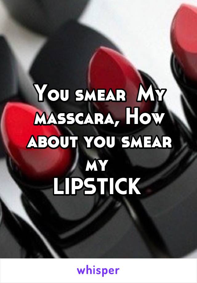 You smear  My masscara, How about you smear my 
LIPSTICK 