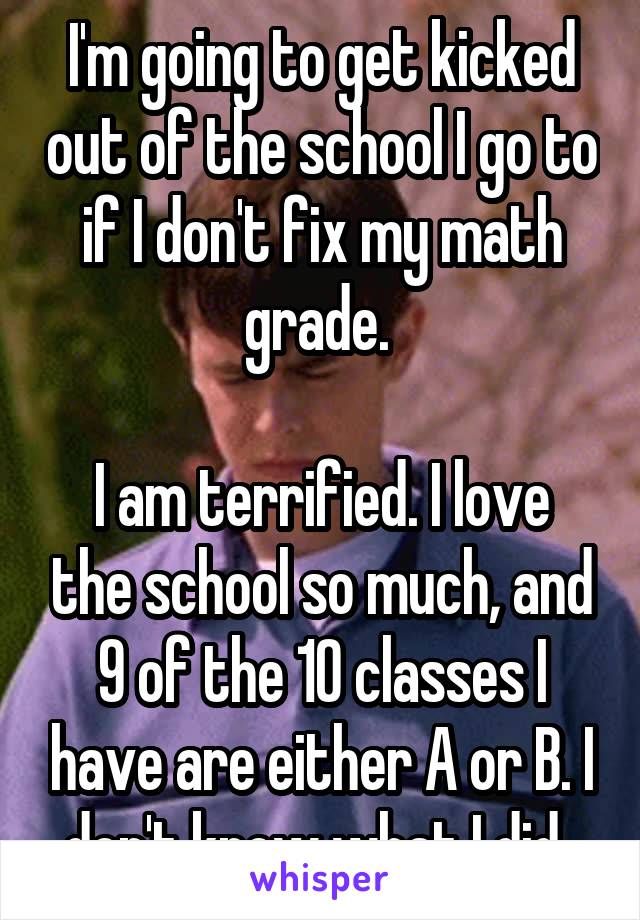 I'm going to get kicked out of the school I go to if I don't fix my math grade. 

I am terrified. I love the school so much, and 9 of the 10 classes I have are either A or B. I don't know what I did..