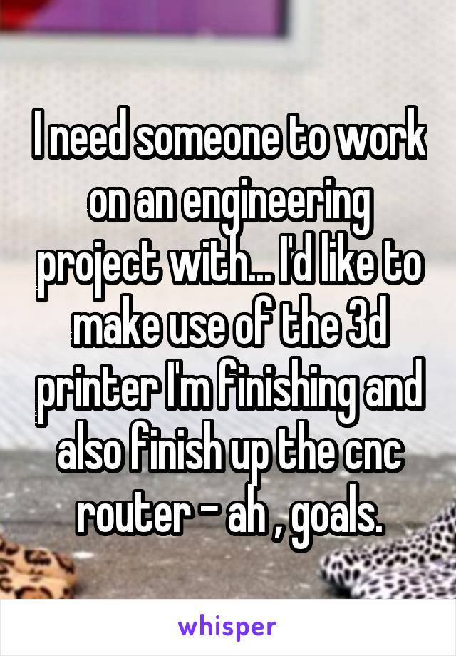 I need someone to work on an engineering project with... I'd like to make use of the 3d printer I'm finishing and also finish up the cnc router - ah , goals.