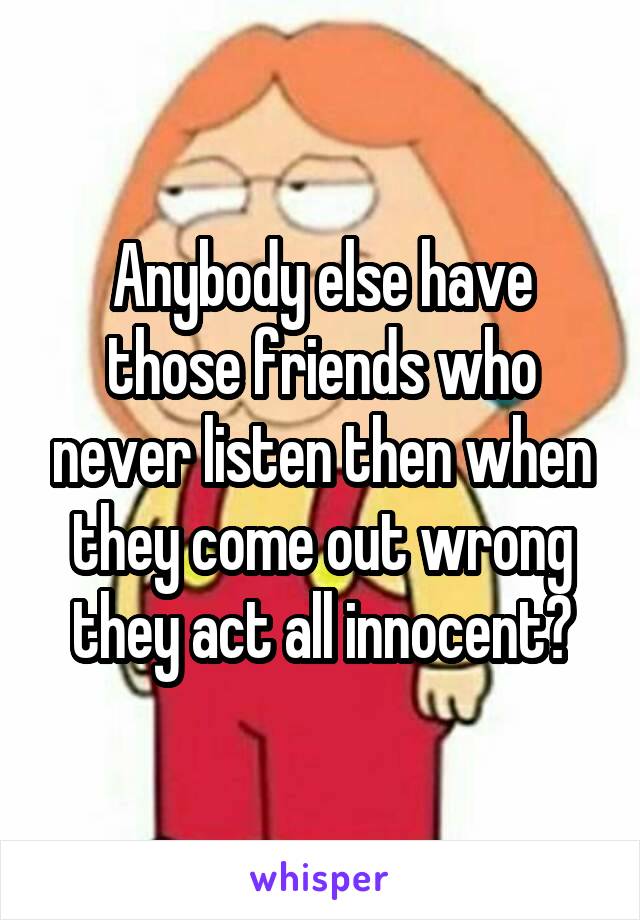 Anybody else have those friends who never listen then when they come out wrong they act all innocent?