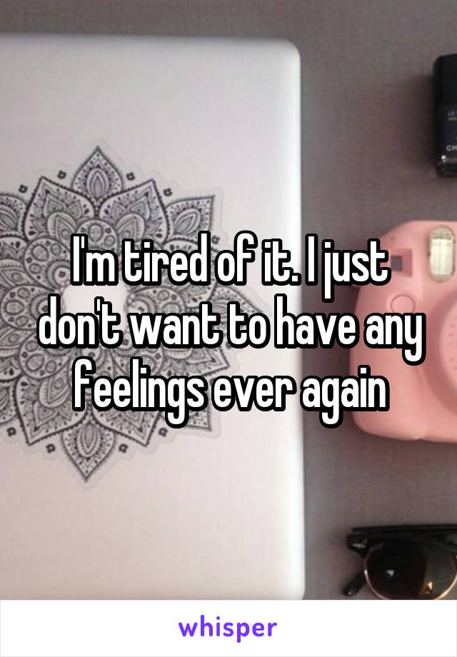 I'm tired of it. I just don't want to have any feelings ever again