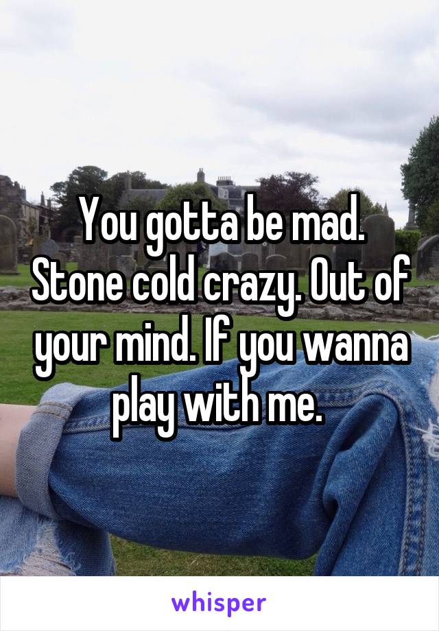 You gotta be mad. Stone cold crazy. Out of your mind. If you wanna play with me. 