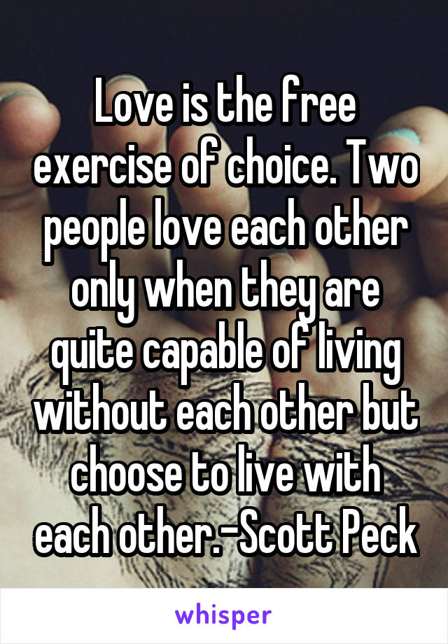 Love is the free exercise of choice. Two people love each other only when they are quite capable of living without each other but choose to live with each other.-Scott Peck