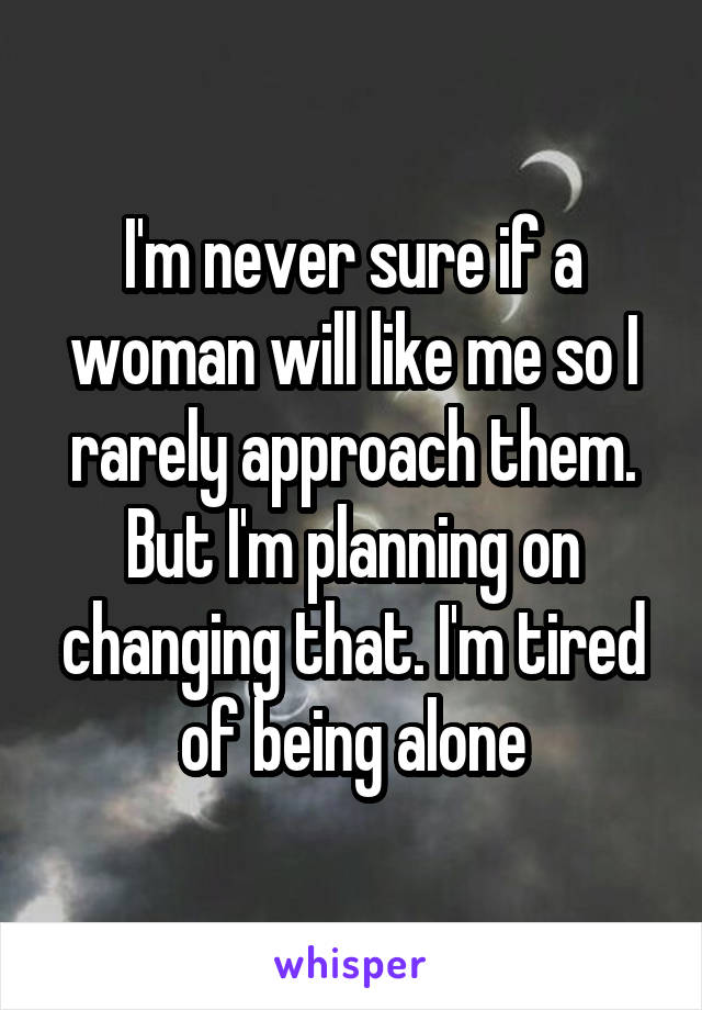 I'm never sure if a woman will like me so I rarely approach them. But I'm planning on changing that. I'm tired of being alone