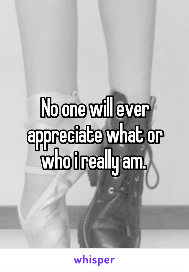 No one will ever appreciate what or who i really am. 