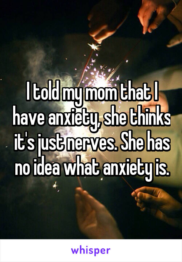 I told my mom that I have anxiety, she thinks it's just nerves. She has no idea what anxiety is.