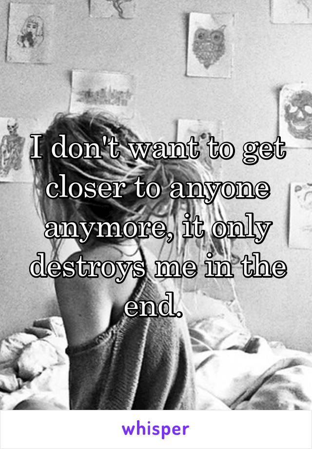 I don't want to get closer to anyone anymore, it only destroys me in the end. 