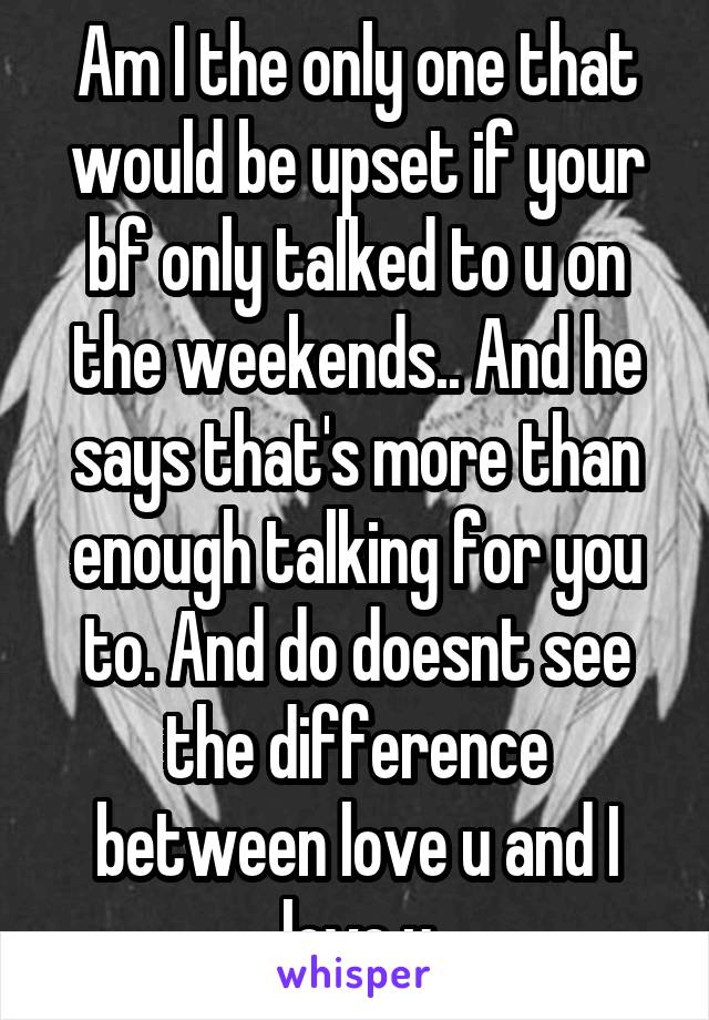 Am I the only one that would be upset if your bf only talked to u on the weekends.. And he says that's more than enough talking for you to. And do doesnt see the difference between love u and I love u