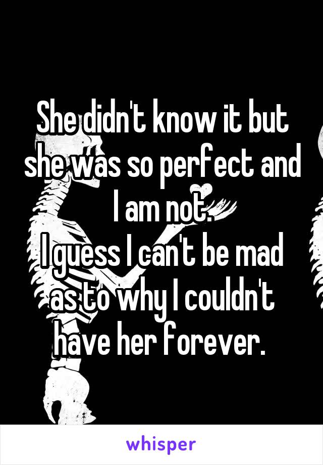 She didn't know it but she was so perfect and I am not.
I guess I can't be mad as to why I couldn't have her forever. 