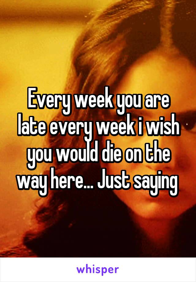 Every week you are late every week i wish you would die on the way here... Just saying 