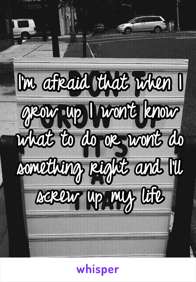 I'm afraid that when I grow up I won't know what to do or wont do something right and I'll screw up my life