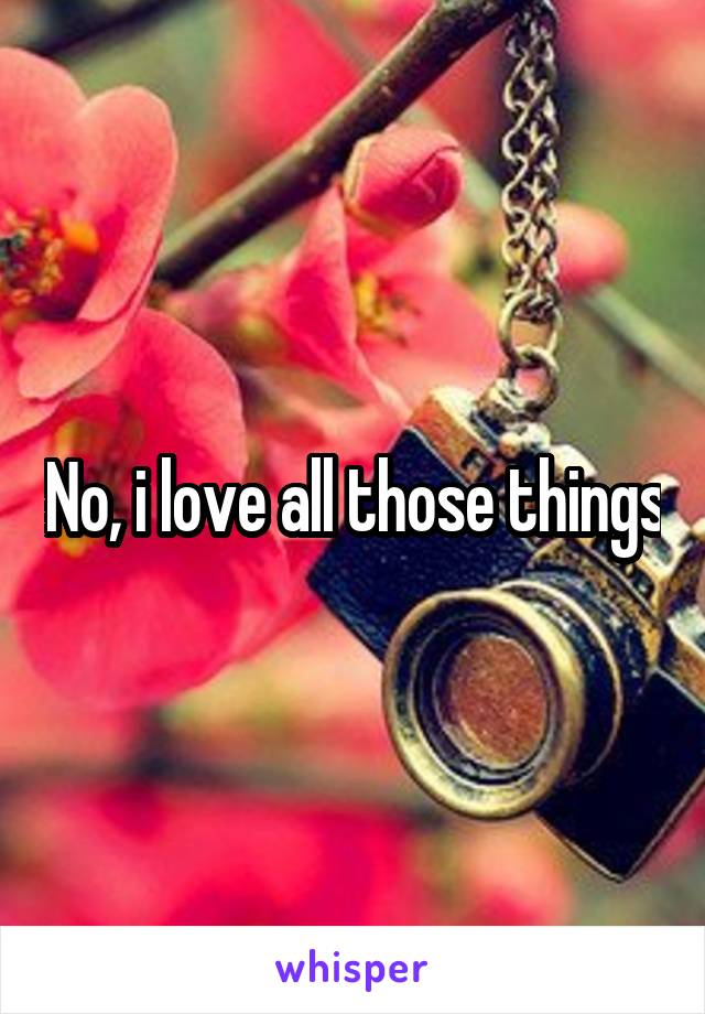 No, i love all those things