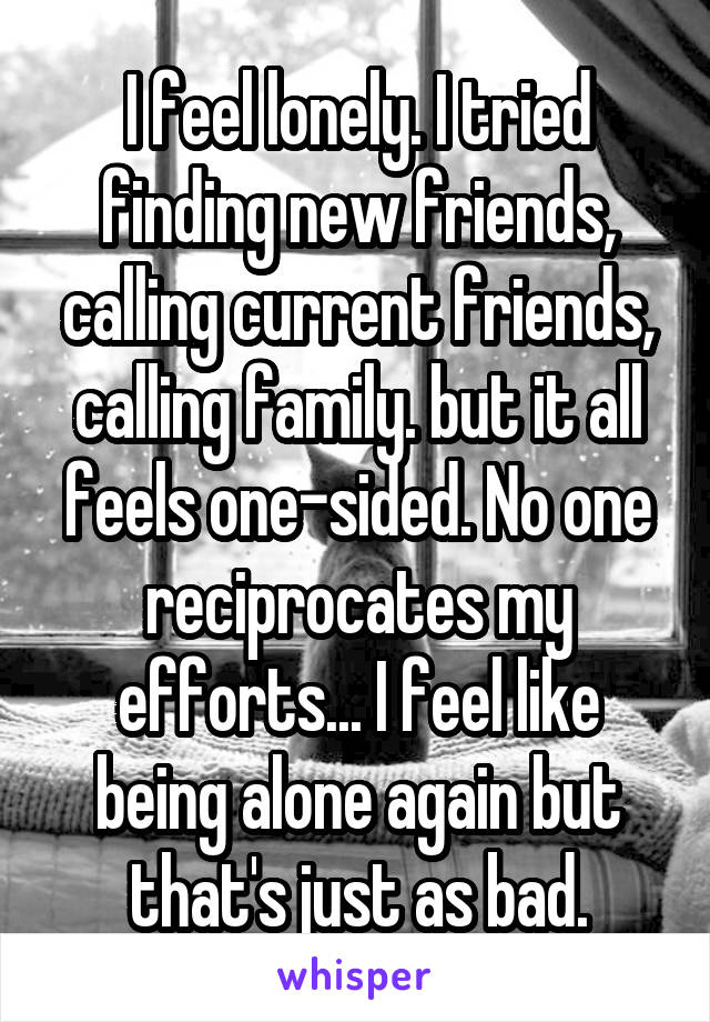 I feel lonely. I tried finding new friends, calling current friends, calling family. but it all feels one-sided. No one reciprocates my efforts... I feel like being alone again but that's just as bad.