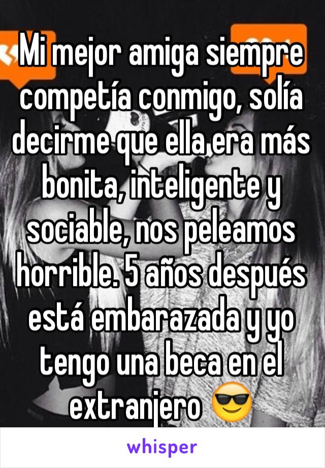 Mi mejor amiga siempre competía conmigo, solía decirme que ella era más bonita, inteligente y sociable, nos peleamos horrible. 5 años después está embarazada y yo tengo una beca en el extranjero 😎