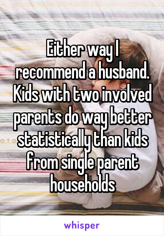 Either way I recommend a husband. Kids with two involved parents do way better statistically than kids from single parent households