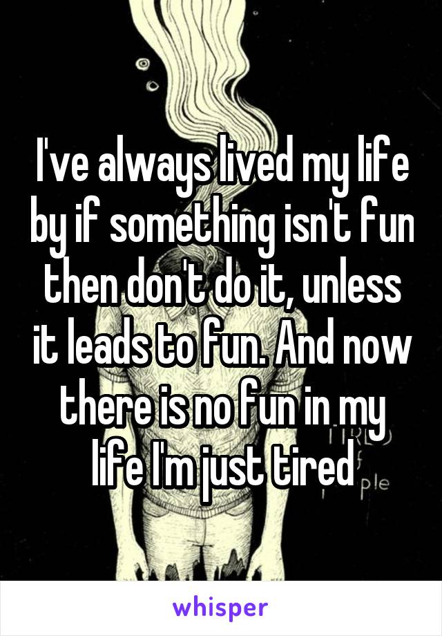 I've always lived my life by if something isn't fun then don't do it, unless it leads to fun. And now there is no fun in my life I'm just tired