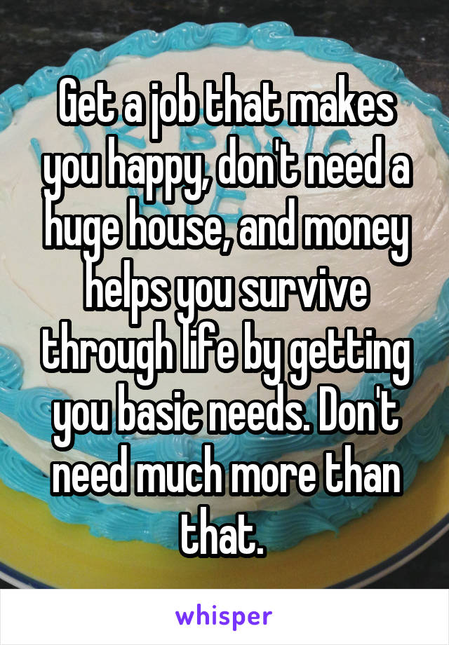 Get a job that makes you happy, don't need a huge house, and money helps you survive through life by getting you basic needs. Don't need much more than that. 