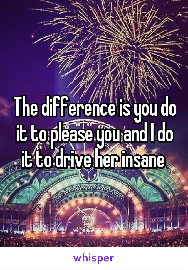 The difference is you do it to please you and I do it to drive her insane 