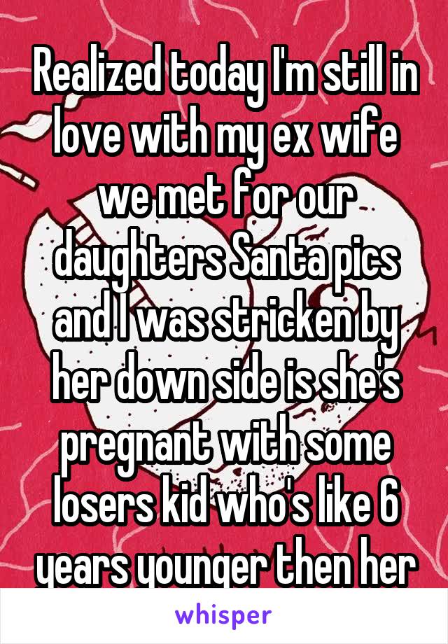 Realized today I'm still in love with my ex wife we met for our daughters Santa pics and I was stricken by her down side is she's pregnant with some losers kid who's like 6 years younger then her