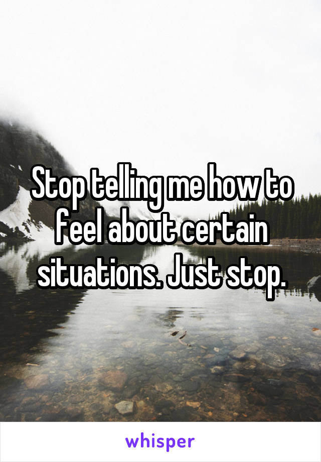 Stop telling me how to feel about certain situations. Just stop.