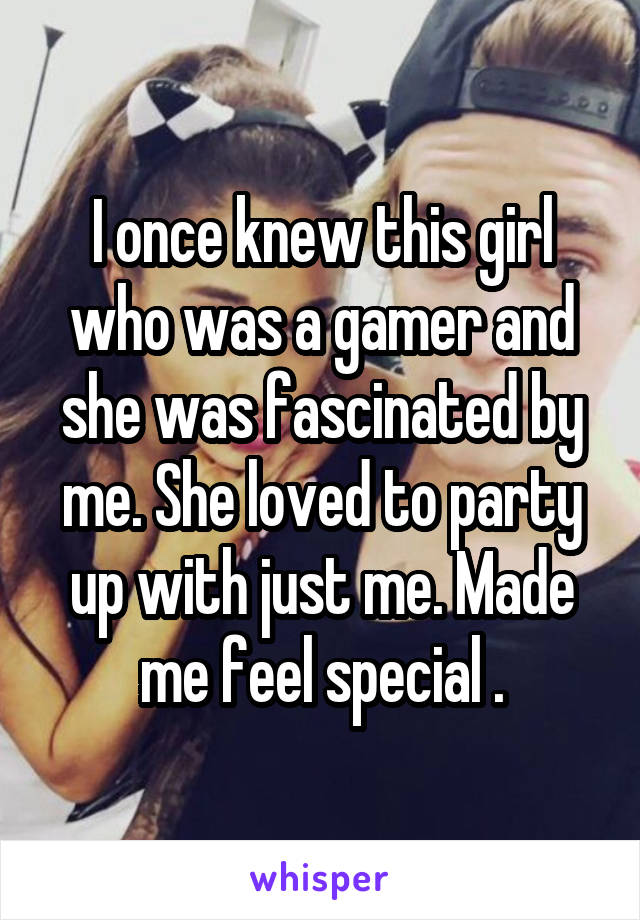 I once knew this girl who was a gamer and she was fascinated by me. She loved to party up with just me. Made me feel special .