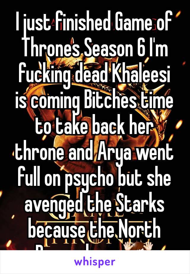 I just finished Game of Thrones Season 6 I'm fucking dead Khaleesi is coming Bitches time to take back her throne and Arya went full on psycho but she avenged the Starks because the North Remembers 🙌